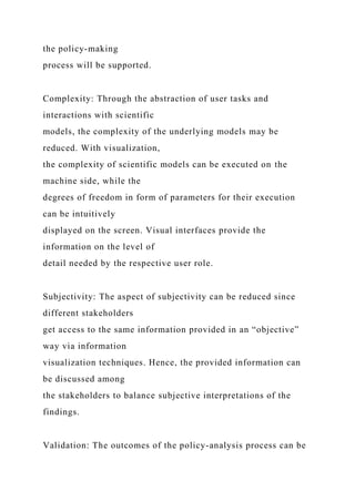 the policy-making
process will be supported.
Complexity: Through the abstraction of user tasks and
interactions with scientific
models, the complexity of the underlying models may be
reduced. With visualization,
the complexity of scientific models can be executed on the
machine side, while the
degrees of freedom in form of parameters for their execution
can be intuitively
displayed on the screen. Visual interfaces provide the
information on the level of
detail needed by the respective user role.
Subjectivity: The aspect of subjectivity can be reduced since
different stakeholders
get access to the same information provided in an “objective”
way via information
visualization techniques. Hence, the provided information can
be discussed among
the stakeholders to balance subjective interpretations of the
findings.
Validation: The outcomes of the policy-analysis process can be
 