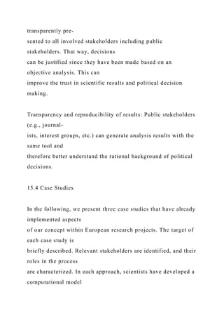 transparently pre-
sented to all involved stakeholders including public
stakeholders. That way, decisions
can be justified since they have been made based on an
objective analysis. This can
improve the trust in scientific results and political decision
making.
Transparency and reproducibility of results: Public stakeholders
(e.g., journal-
ists, interest groups, etc.) can generate analysis results with the
same tool and
therefore better understand the rational background of political
decisions.
15.4 Case Studies
In the following, we present three case studies that have already
implemented aspects
of our concept within European research projects. The target of
each case study is
briefly described. Relevant stakeholders are identified, and their
roles in the process
are characterized. In each approach, scientists have developed a
computational model
 