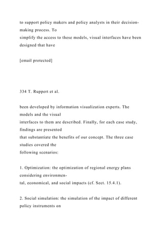 to support policy makers and policy analysts in their decision-
making process. To
simplify the access to these models, visual interfaces have been
designed that have
[email protected]
334 T. Ruppert et al.
been developed by information visualization experts. The
models and the visual
interfaces to them are described. Finally, for each case study,
findings are presented
that substantiate the benefits of our concept. The three case
studies covered the
following scenarios:
1. Optimization: the optimization of regional energy plans
considering environmen-
tal, economical, and social impacts (cf. Sect. 15.4.1).
2. Social simulation: the simulation of the impact of different
policy instruments on
 
