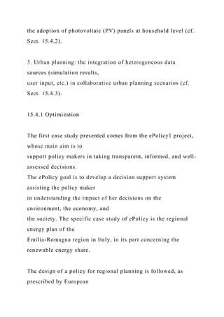 the adoption of photovoltaic (PV) panels at household level (cf.
Sect. 15.4.2).
3. Urban planning: the integration of heterogeneous data
sources (simulation results,
user input, etc.) in collaborative urban planning scenarios (cf.
Sect. 15.4.3).
15.4.1 Optimization
The first case study presented comes from the ePolicy1 project,
whose main aim is to
support policy makers in taking transparent, informed, and well-
assessed decisions.
The ePolicy goal is to develop a decision support system
assisting the policy maker
in understanding the impact of her decisions on the
environment, the economy, and
the society. The specific case study of ePolicy is the regional
energy plan of the
Emilia-Romagna region in Italy, in its part concerning the
renewable energy share.
The design of a policy for regional planning is followed, as
prescribed by European
 