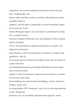 regulations, by an environmental assessment of the devised
plan. Traditionally, the
policy maker decides a policy, possibly with allocation of the
available funds to
chapters, and the plan is submitted to an environmental expert
to be assessed. In the
Emilia-Romagna region, the assessment is performed by using
the so-called coaxial
matrices (Cagnoli 2010) that are a development of the Leopold
matrix (Leopold
1971). The information contained in the plan is usually very
high level and misses
many details, so the environmental assessment is usually only
qualitative. One of
the coaxial matrices links the possible actions that are taken in
a plan with their
environmental pressures providing information on how much
each of the activities
impacts on the environment. Current coaxial matrices consider
93 activities that range
from building new constructions (buildings, sewers, factories,
bridges, yards, etc.)
to energy plants (PV, biomasses, coal, etc.) to moving materials
(waste, dangerous
materials, etc.) to installing infrastructures (pylons, wires,
 