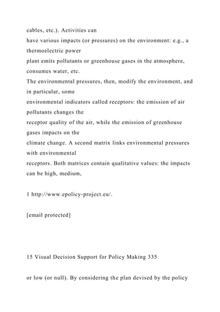 cables, etc.). Activities can
have various impacts (or pressures) on the environment: e.g., a
thermoelectric power
plant emits pollutants or greenhouse gases in the atmosphere,
consumes water, etc.
The environmental pressures, then, modify the environment, and
in particular, some
environmental indicators called receptors: the emission of air
pollutants changes the
receptor quality of the air, while the emission of greenhouse
gases impacts on the
climate change. A second matrix links environmental pressures
with environmental
receptors. Both matrices contain qualitative values: the impacts
can be high, medium,
1 http://www.epolicy-project.eu/.
[email protected]
15 Visual Decision Support for Policy Making 335
or low (or null). By considering the plan devised by the policy
 