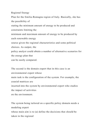 Regional Energy
Plan for the Emilia-Romagna region of Italy. Basically, she has
the possibility of
stating the minimum amount of energy to be produced and
constraints limiting the
minimum and maximum amount of energy to be produced by
each renewable energy
source given the regional characteristics and some political
choices. As output, the
policy analyst could obtain a number of alternative scenarios for
the energy plan that
can be easily compared.
The second is the domain expert that in this case is an
environmental expert whose
main task is the configuration of the system. For example, the
coaxial matrices are
inserted into the system by environmental expert who studies
the impact of activities
on the environment.
The system being tailored on a specific policy domain needs a
modeling expert
whose main aim is to (a) define the decisions that should be
taken in the regional
 