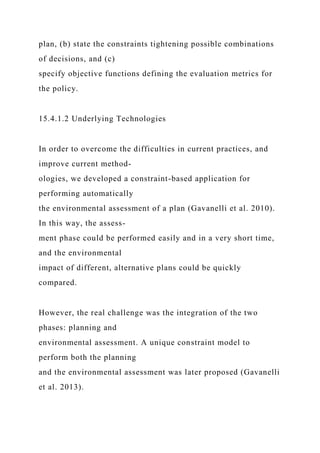 plan, (b) state the constraints tightening possible combinations
of decisions, and (c)
specify objective functions defining the evaluation metrics for
the policy.
15.4.1.2 Underlying Technologies
In order to overcome the difficulties in current practices, and
improve current method-
ologies, we developed a constraint-based application for
performing automatically
the environmental assessment of a plan (Gavanelli et al. 2010).
In this way, the assess-
ment phase could be performed easily and in a very short time,
and the environmental
impact of different, alternative plans could be quickly
compared.
However, the real challenge was the integration of the two
phases: planning and
environmental assessment. A unique constraint model to
perform both the planning
and the environmental assessment was later proposed (Gavanelli
et al. 2013).
 