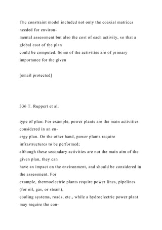 The constraint model included not only the coaxial matrices
needed for environ-
mental assessment but also the cost of each activity, so that a
global cost of the plan
could be computed. Some of the activities are of primary
importance for the given
[email protected]
336 T. Ruppert et al.
type of plan: For example, power plants are the main activities
considered in an en-
ergy plan. On the other hand, power plants require
infrastructures to be performed;
although these secondary activities are not the main aim of the
given plan, they can
have an impact on the environment, and should be considered in
the assessment. For
example, thermoelectric plants require power lines, pipelines
(for oil, gas, or steam),
cooling systems, roads, etc., while a hydroelectric power plant
may require the con-
 