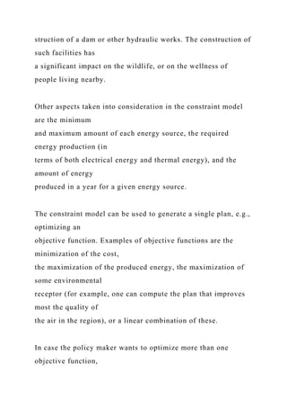 struction of a dam or other hydraulic works. The construction of
such facilities has
a significant impact on the wildlife, or on the wellness of
people living nearby.
Other aspects taken into consideration in the constraint model
are the minimum
and maximum amount of each energy source, the required
energy production (in
terms of both electrical energy and thermal energy), and the
amount of energy
produced in a year for a given energy source.
The constraint model can be used to generate a single plan, e.g.,
optimizing an
objective function. Examples of objective functions are the
minimization of the cost,
the maximization of the produced energy, the maximization of
some environmental
receptor (for example, one can compute the plan that improves
most the quality of
the air in the region), or a linear combination of these.
In case the policy maker wants to optimize more than one
objective function,
 