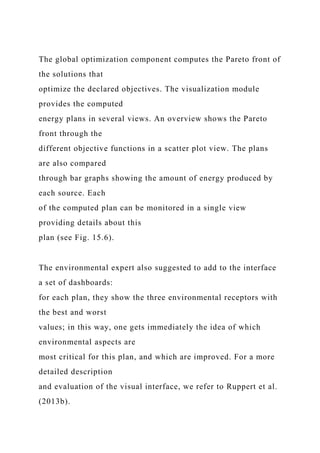 The global optimization component computes the Pareto front of
the solutions that
optimize the declared objectives. The visualization module
provides the computed
energy plans in several views. An overview shows the Pareto
front through the
different objective functions in a scatter plot view. The plans
are also compared
through bar graphs showing the amount of energy produced by
each source. Each
of the computed plan can be monitored in a single view
providing details about this
plan (see Fig. 15.6).
The environmental expert also suggested to add to the interface
a set of dashboards:
for each plan, they show the three environmental receptors with
the best and worst
values; in this way, one gets immediately the idea of which
environmental aspects are
most critical for this plan, and which are improved. For a more
detailed description
and evaluation of the visual interface, we refer to Ruppert et al.
(2013b).
 