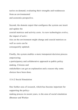 narios on demand, evaluating their strengths and weaknesses
from an environmental
and economic perspective.
Second, the domain expert that configures the system can insert
and update the
coaxial matrices and activity costs. As new technologies evolve,
the impact of activ-
ities on the environment might change and coaxial matrices as
well as costs can be
consequently updated.
Finally, the system enables a more transparent decision process
empowering
a participatory and collaborative approach to public policy
making. Citizens and
stakeholders can get an explanation and a reason why some
choices have been done.
15.4.2 Social Simulation
One further area of research, which has become important for
supporting the policy-
making process in recent years, is the area of social simulation
(Brenner and Werker
 