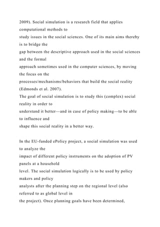 2009). Social simulation is a research field that applies
computational methods to
study issues in the social sciences. One of its main aims thereby
is to bridge the
gap between the descriptive approach used in the social sciences
and the formal
approach sometimes used in the computer sciences, by moving
the focus on the
processes/mechanisms/behaviors that build the social reality
(Edmonds et al. 2007).
The goal of social simulation is to study this (complex) social
reality in order to
understand it better—and in case of policy making—to be able
to influence and
shape this social reality in a better way.
In the EU-funded ePolicy project, a social simulation was used
to analyze the
impact of different policy instruments on the adoption of PV
panels at a household
level. The social simulation logically is to be used by policy
makers and policy
analysts after the planning step on the regional level (also
referred to as global level in
the project). Once planning goals have been determined,
 