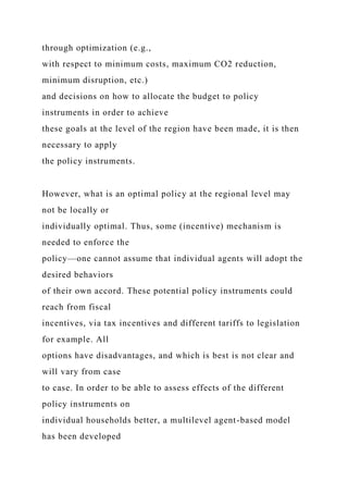 through optimization (e.g.,
with respect to minimum costs, maximum CO2 reduction,
minimum disruption, etc.)
and decisions on how to allocate the budget to policy
instruments in order to achieve
these goals at the level of the region have been made, it is then
necessary to apply
the policy instruments.
However, what is an optimal policy at the regional level may
not be locally or
individually optimal. Thus, some (incentive) mechanism is
needed to enforce the
policy—one cannot assume that individual agents will adopt the
desired behaviors
of their own accord. These potential policy instruments could
reach from fiscal
incentives, via tax incentives and different tariffs to legislation
for example. All
options have disadvantages, and which is best is not clear and
will vary from case
to case. In order to be able to assess effects of the different
policy instruments on
individual households better, a multilevel agent-based model
has been developed
 