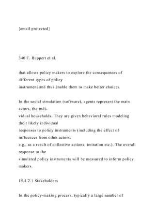 [email protected]
340 T. Ruppert et al.
that allows policy makers to explore the consequences of
different types of policy
instrument and thus enable them to make better choices.
In the social simulation (software), agents represent the main
actors, the indi-
vidual households. They are given behavioral rules modeling
their likely individual
responses to policy instruments (including the effect of
influences from other actors,
e.g., as a result of collective actions, imitation etc.). The overall
response to the
simulated policy instruments will be measured to inform policy
makers.
15.4.2.1 Stakeholders
In the policy-making process, typically a large number of
 