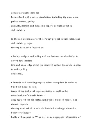 different stakeholders can
be involved with a social simulation, including the mentioned
policy makers, policy
analysts, domain and modeling experts as well as public
stakeholders.
In the social simulator of the ePolicy project in particular, four
stakeholder groups
thereby have been focused on:
• Policy analysts and policy makers that use the simulation to
derive new informa-
tion and knowledge about the modeled system (possibly in order
to make policy
decisions).
• Domain and modeling experts who are required in order to
build the model both in
terms of the technical implementation as well as the
contribution of domain knowl-
edge required for conceptualizing the simulation model. The
domain experts
thereby were asked to provide domain knowledge about the
behavior of house-
holds with respect to PV as well as demographic information of
 