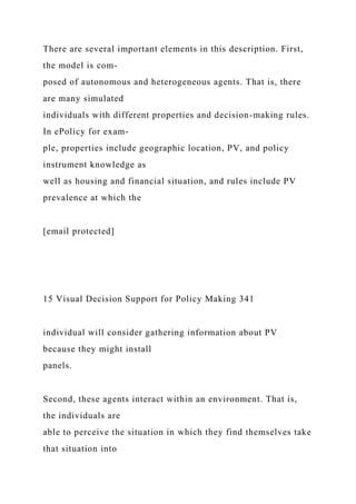 There are several important elements in this description. First,
the model is com-
posed of autonomous and heterogeneous agents. That is, there
are many simulated
individuals with different properties and decision-making rules.
In ePolicy for exam-
ple, properties include geographic location, PV, and policy
instrument knowledge as
well as housing and financial situation, and rules include PV
prevalence at which the
[email protected]
15 Visual Decision Support for Policy Making 341
individual will consider gathering information about PV
because they might install
panels.
Second, these agents interact within an environment. That is,
the individuals are
able to perceive the situation in which they find themselves take
that situation into
 