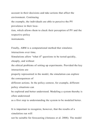 account in their decisions and take actions that affect the
environment. Continuing
the example, the individuals are able to perceive the PV
prevalence in their loca-
tion, which allows them to check their perception of PV and the
respective policy
instruments.
Finally, ABM is a computational method that simulates
interactions over time.
Simulations allow “what if” questions to be tested quickly,
cheaply, and without
the ethical problems of setting up experiments. Provided the key
interactions are
properly represented in the model, the simulation can explore
the consequences of
different actions. In the policy context, for example, different
policy situations can
be explored and better understood. Modeling a system thereby is
often understood
as a first step to understanding the system to be modeled better.
It is important to recognize, however, that the results of a
simulation run will
not be suitable for forecasting (Antunes et al. 2008). The model
 