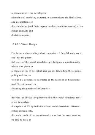 representation—the developers
(domain and modeling experts) to communicate the limitations
and assumptions of
the simulation (and their impact on the simulation results) to the
policy analysts and
decision makers.
15.4.2.3 Visual Design
For better understanding what is considered “useful and easy to
use” for the poten-
tial users of the social simulator, we designed a questionnaire
which was given to
representatives of potential user groups (including the regional
policy makers, as
well as PV companies interested in the reaction of households
to different incentives
fostering the uptake of PV panels).
Besides the obvious requirement that the social simulator must
allow to analyze
the update of PV by individual households based on different
policy instruments,
the main result of the questionnaire was that the users want to
be able to look at
 