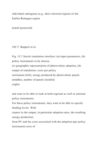 individual subregions (e.g., their electoral region) of the
Emilia-Romagna region
[email protected]
342 T. Ruppert et al.
Fig. 15.7 Social simulation interface: (a) input parameters, (b)
policy instruments to be chosen,
(c) geographic representation of photovoltaic adoption, (d)
output of simulation: costs per policy
instrument (left), energy produced by photovoltaic panels
(middle), number of panels installed
(right)
and want to be able to look at both regional as well as national
policy instruments.
For these policy instruments, they want to be able to specify
funding levels. With
respect to the output, in particular adoption rates, the resulting
energy production
from PV and the costs associated with the adoption (per policy
instrument) were of
 