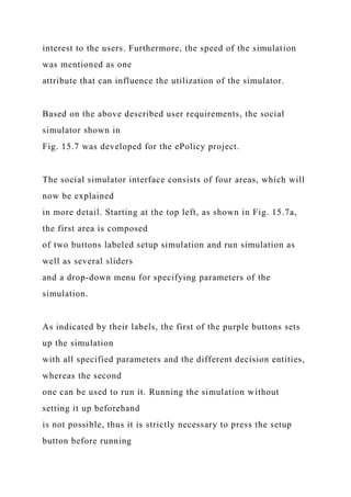 interest to the users. Furthermore, the speed of the simulation
was mentioned as one
attribute that can influence the utilization of the simulator.
Based on the above described user requirements, the social
simulator shown in
Fig. 15.7 was developed for the ePolicy project.
The social simulator interface consists of four areas, which will
now be explained
in more detail. Starting at the top left, as shown in Fig. 15.7a,
the first area is composed
of two buttons labeled setup simulation and run simulation as
well as several sliders
and a drop-down menu for specifying parameters of the
simulation.
As indicated by their labels, the first of the purple buttons sets
up the simulation
with all specified parameters and the different decision entities,
whereas the second
one can be used to run it. Running the simulation without
setting it up beforehand
is not possible, thus it is strictly necessary to press the setup
button before running
 