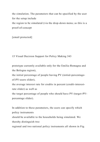 the simulation. The parameters that can be specified by the user
for the setup include
the region to be simulated (via the drop-down menu; as this is a
proof-of-concept
[email protected]
15 Visual Decision Support for Policy Making 343
prototype currently available only for the Emilia-Romagna and
the Bologna region),
the initial percentage of people having PV (initial-percentage-
of-PV-users slider),
the average interest rate for credits in percent (credit-interest-
rate slider) as well as
the target percentage of people who should have PV (target-PV-
percentage slider).
In addition to these parameters, the users can specify which
policy instruments
should be available to the households being simulated. We
thereby distinguish two
regional and two national policy instruments all shown in Fig.
 