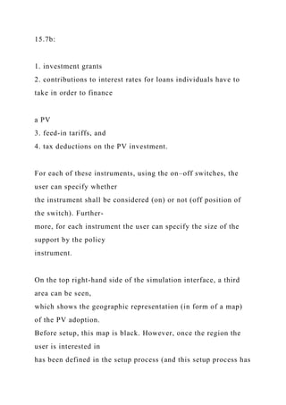 15.7b:
1. investment grants
2. contributions to interest rates for loans individuals have to
take in order to finance
a PV
3. feed-in tariffs, and
4. tax deductions on the PV investment.
For each of these instruments, using the on–off switches, the
user can specify whether
the instrument shall be considered (on) or not (off position of
the switch). Further-
more, for each instrument the user can specify the size of the
support by the policy
instrument.
On the top right-hand side of the simulation interface, a third
area can be seen,
which shows the geographic representation (in form of a map)
of the PV adoption.
Before setup, this map is black. However, once the region the
user is interested in
has been defined in the setup process (and this setup process has
 