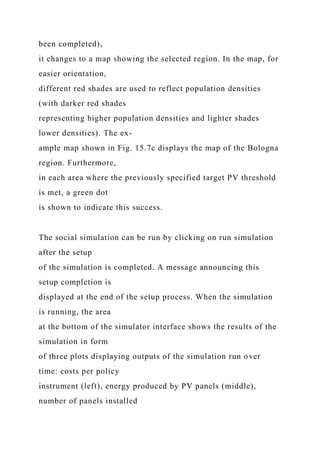 been completed),
it changes to a map showing the selected region. In the map, for
easier orientation,
different red shades are used to reflect population densities
(with darker red shades
representing higher population densities and lighter shades
lower densities). The ex-
ample map shown in Fig. 15.7c displays the map of the Bologna
region. Furthermore,
in each area where the previously specified target PV threshold
is met, a green dot
is shown to indicate this success.
The social simulation can be run by clicking on run simulation
after the setup
of the simulation is completed. A message announcing this
setup completion is
displayed at the end of the setup process. When the simulation
is running, the area
at the bottom of the simulator interface shows the results of the
simulation in form
of three plots displaying outputs of the simulation run over
time: costs per policy
instrument (left), energy produced by PV panels (middle),
number of panels installed
 