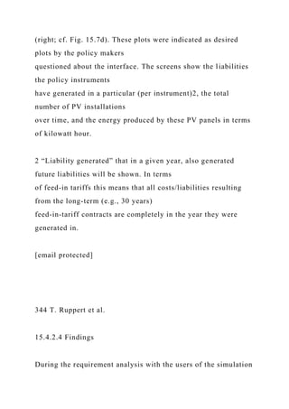 (right; cf. Fig. 15.7d). These plots were indicated as desired
plots by the policy makers
questioned about the interface. The screens show the liabilities
the policy instruments
have generated in a particular (per instrument)2, the total
number of PV installations
over time, and the energy produced by these PV panels in terms
of kilowatt hour.
2 “Liability generated” that in a given year, also generated
future liabilities will be shown. In terms
of feed-in tariffs this means that all costs/liabilities resulting
from the long-term (e.g., 30 years)
feed-in-tariff contracts are completely in the year they were
generated in.
[email protected]
344 T. Ruppert et al.
15.4.2.4 Findings
During the requirement analysis with the users of the simulation
 