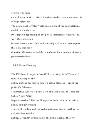 system it became
clear that an intuitive visual interface to the simulation model is
of high relevance.
The users want to “play” with parameters of the computational
model to simulate the
PV adoption depending on the policy instruments chosen. That
way, the simulation
becomes more accessible to them compared to a written report
that only statically
describes the outcomes of the simulation for a number of given
parameterizations.
15.4.3 Urban Planning
The EC-funded project urbanAPI3 is seeking for ICT-enabled
tools that support the
policy-making process in modern urban planning—hence the
project’s full name
“Interactive Analysis, Simulation and Visualization Tools for
Urban Agile Policy
Implementation.” UrbanAPI supports both sides in the urban
policy and governance
system: the policy making and practitioner side as well as the
stakeholders and the
public. UrbanAPI provides a tool set that enables the city
 