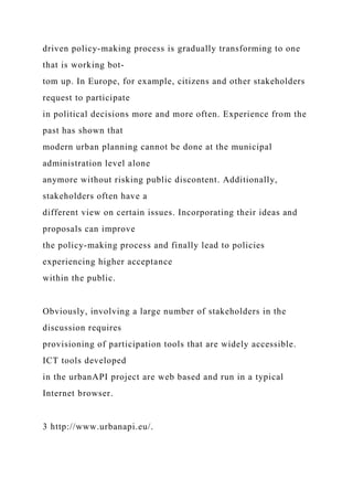 driven policy-making process is gradually transforming to one
that is working bot-
tom up. In Europe, for example, citizens and other stakeholders
request to participate
in political decisions more and more often. Experience from the
past has shown that
modern urban planning cannot be done at the municipal
administration level alone
anymore without risking public discontent. Additionally,
stakeholders often have a
different view on certain issues. Incorporating their ideas and
proposals can improve
the policy-making process and finally lead to policies
experiencing higher acceptance
within the public.
Obviously, involving a large number of stakeholders in the
discussion requires
provisioning of participation tools that are widely accessible.
ICT tools developed
in the urbanAPI project are web based and run in a typical
Internet browser.
3 http://www.urbanapi.eu/.
 