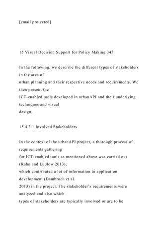 [email protected]
15 Visual Decision Support for Policy Making 345
In the following, we describe the different types of stakeholders
in the area of
urban planning and their respective needs and requirements. We
then present the
ICT-enabled tools developed in urbanAPI and their underlying
techniques and visual
design.
15.4.3.1 Involved Stakeholders
In the context of the urbanAPI project, a thorough process of
requirements gathering
for ICT-enabled tools as mentioned above was carried out
(Kahn and Ludlow 2013),
which contributed a lot of information to application
development (Dambruch et al.
2013) in the project. The stakeholder’s requirements were
analyzed and also which
types of stakeholders are typically involved or are to be
 