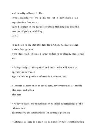 additionally addressed. The
term stakeholder refers in this context to individuals or an
organization that has a
vested interest in the results of urban planning and also the
process of policy modeling
itself.
In addition to the stakeholders from Chap. 3, several other
stakeholder groups
were identified. The main target audience as already mentioned
are:
• Policy analysts, the typical end users, who will actually
operate the software
applications to provide information, reports, etc.
• Domain experts such as architects, environmentalists, traffic
planners, and urban
planners
• Policy makers, the functional or political beneficiaries of the
information
generated by the applications for strategic planning
• Citizens as there is a growing demand for public participation
 