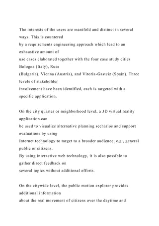 The interests of the users are manifold and distinct in several
ways. This is countered
by a requirements engineering approach which lead to an
exhaustive amount of
use cases elaborated together with the four case study cities
Bologna (Italy), Ruse
(Bulgaria), Vienna (Austria), and Vitoria-Gasteiz (Spain). Three
levels of stakeholder
involvement have been identified, each is targeted with a
specific application.
On the city quarter or neighborhood level, a 3D virtual reality
application can
be used to visualize alternative planning scenarios and support
evaluations by using
Internet technology to target to a broader audience, e.g., general
public or citizens.
By using interactive web technology, it is also possible to
gather direct feedback on
several topics without additional efforts.
On the citywide level, the public motion explorer provides
additional information
about the real movement of citizens over the daytime and
 