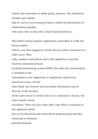 ulation and contribute to urban policy analysis. The simulation
includes geo-spatial
data as well as socioeconomic data to model the phenomena of
urbanization together
with some rules to describe a likely human behavior.
The public motion explorer application, described in Loibl and
Peters-Anders
(2012), uses data logged by mobile devices while connected to a
radio tower. Basi-
cally, modern smart phones have the capability to provide
location information based
on global positioning system (GPS), but often this functionality
is disabled or the
information is not logged due to regulations and privacy
protection issues. On the
other hand, the location and movement information can be
derived, if the location
of the radio tower to which a device is connected is known, but
with a much coarser
resolution. There are also some other side effects connected to
this approach which
have to be identified and corrected by preprocessing and data
cleansing to eliminate
potential hazards.
 
