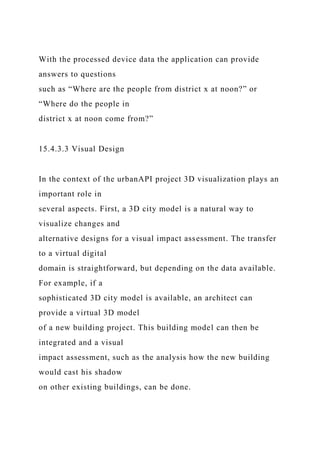 With the processed device data the application can provide
answers to questions
such as “Where are the people from district x at noon?” or
“Where do the people in
district x at noon come from?”
15.4.3.3 Visual Design
In the context of the urbanAPI project 3D visualization plays an
important role in
several aspects. First, a 3D city model is a natural way to
visualize changes and
alternative designs for a visual impact assessment. The transfer
to a virtual digital
domain is straightforward, but depending on the data available.
For example, if a
sophisticated 3D city model is available, an architect can
provide a virtual 3D model
of a new building project. This building model can then be
integrated and a visual
impact assessment, such as the analysis how the new building
would cast his shadow
on other existing buildings, can be done.
 
