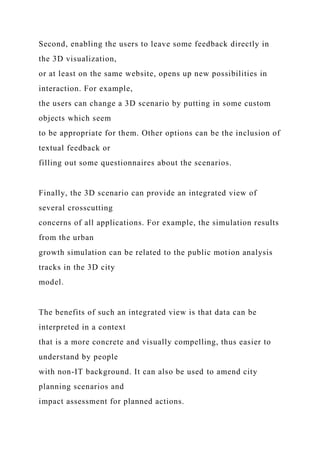 Second, enabling the users to leave some feedback directly in
the 3D visualization,
or at least on the same website, opens up new possibilities in
interaction. For example,
the users can change a 3D scenario by putting in some custom
objects which seem
to be appropriate for them. Other options can be the inclusion of
textual feedback or
filling out some questionnaires about the scenarios.
Finally, the 3D scenario can provide an integrated view of
several crosscutting
concerns of all applications. For example, the simulation results
from the urban
growth simulation can be related to the public motion analysis
tracks in the 3D city
model.
The benefits of such an integrated view is that data can be
interpreted in a context
that is a more concrete and visually compelling, thus easier to
understand by people
with non-IT background. It can also be used to amend city
planning scenarios and
impact assessment for planned actions.
 