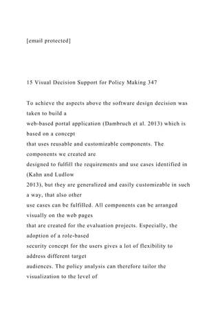 [email protected]
15 Visual Decision Support for Policy Making 347
To achieve the aspects above the software design decision was
taken to build a
web-based portal application (Dambruch et al. 2013) which is
based on a concept
that uses reusable and customizable components. The
components we created are
designed to fulfill the requirements and use cases identified in
(Kahn and Ludlow
2013), but they are generalized and easily customizable in such
a way, that also other
use cases can be fulfilled. All components can be arranged
visually on the web pages
that are created for the evaluation projects. Especially, the
adoption of a role-based
security concept for the users gives a lot of flexibility to
address different target
audiences. The policy analysis can therefore tailor the
visualization to the level of
 