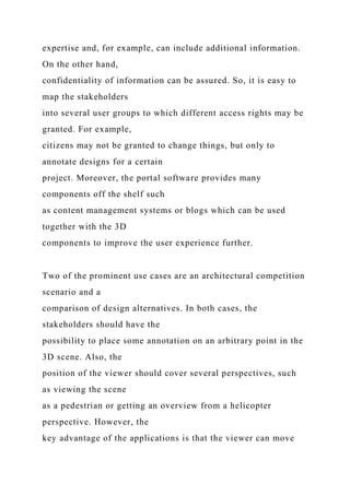 expertise and, for example, can include additional information.
On the other hand,
confidentiality of information can be assured. So, it is easy to
map the stakeholders
into several user groups to which different access rights may be
granted. For example,
citizens may not be granted to change things, but only to
annotate designs for a certain
project. Moreover, the portal software provides many
components off the shelf such
as content management systems or blogs which can be used
together with the 3D
components to improve the user experience further.
Two of the prominent use cases are an architectural competition
scenario and a
comparison of design alternatives. In both cases, the
stakeholders should have the
possibility to place some annotation on an arbitrary point in the
3D scene. Also, the
position of the viewer should cover several perspectives, such
as viewing the scene
as a pedestrian or getting an overview from a helicopter
perspective. However, the
key advantage of the applications is that the viewer can move
 