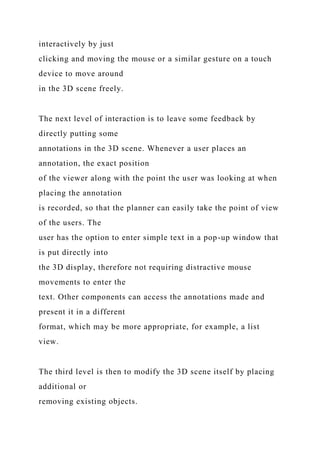 interactively by just
clicking and moving the mouse or a similar gesture on a touch
device to move around
in the 3D scene freely.
The next level of interaction is to leave some feedback by
directly putting some
annotations in the 3D scene. Whenever a user places an
annotation, the exact position
of the viewer along with the point the user was looking at when
placing the annotation
is recorded, so that the planner can easily take the point of view
of the users. The
user has the option to enter simple text in a pop-up window that
is put directly into
the 3D display, therefore not requiring distractive mouse
movements to enter the
text. Other components can access the annotations made and
present it in a different
format, which may be more appropriate, for example, a list
view.
The third level is then to modify the 3D scene itself by placing
additional or
removing existing objects.
 