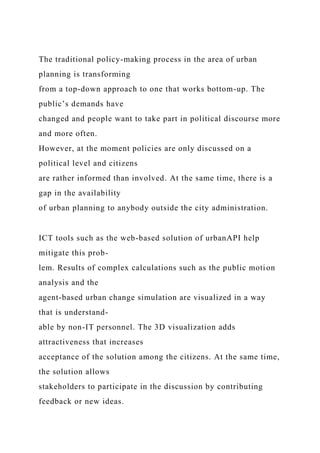The traditional policy-making process in the area of urban
planning is transforming
from a top-down approach to one that works bottom-up. The
public’s demands have
changed and people want to take part in political discourse more
and more often.
However, at the moment policies are only discussed on a
political level and citizens
are rather informed than involved. At the same time, there is a
gap in the availability
of urban planning to anybody outside the city administration.
ICT tools such as the web-based solution of urbanAPI help
mitigate this prob-
lem. Results of complex calculations such as the public motion
analysis and the
agent-based urban change simulation are visualized in a way
that is understand-
able by non-IT personnel. The 3D visualization adds
attractiveness that increases
acceptance of the solution among the citizens. At the same time,
the solution allows
stakeholders to participate in the discussion by contributing
feedback or new ideas.
 