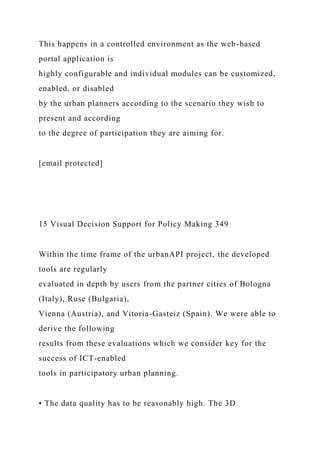 This happens in a controlled environment as the web-based
portal application is
highly configurable and individual modules can be customized,
enabled, or disabled
by the urban planners according to the scenario they wish to
present and according
to the degree of participation they are aiming for.
[email protected]
15 Visual Decision Support for Policy Making 349
Within the time frame of the urbanAPI project, the developed
tools are regularly
evaluated in depth by users from the partner cities of Bologna
(Italy), Ruse (Bulgaria),
Vienna (Austria), and Vitoria-Gasteiz (Spain). We were able to
derive the following
results from these evaluations which we consider key for the
success of ICT-enabled
tools in participatory urban planning.
• The data quality has to be reasonably high. The 3D
 