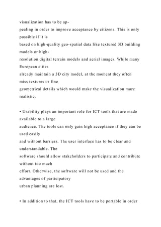visualization has to be ap-
pealing in order to improve acceptance by citizens. This is only
possible if it is
based on high-quality geo-spatial data like textured 3D building
models or high-
resolution digital terrain models and aerial images. While many
European cities
already maintain a 3D city model, at the moment they often
miss textures or fine
geometrical details which would make the visualization more
realistic.
• Usability plays an important role for ICT tools that are made
available to a large
audience. The tools can only gain high acceptance if they can be
used easily
and without barriers. The user interface has to be clear and
understandable. The
software should allow stakeholders to participate and contribute
without too much
effort. Otherwise, the software will not be used and the
advantages of participatory
urban planning are lost.
• In addition to that, the ICT tools have to be portable in order
 