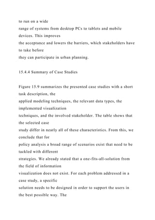 to run on a wide
range of systems from desktop PCs to tablets and mobile
devices. This improves
the acceptance and lowers the barriers, which stakeholders have
to take before
they can participate in urban planning.
15.4.4 Summary of Case Studies
Figure 15.9 summarizes the presented case studies with a short
task description, the
applied modeling techniques, the relevant data types, the
implemented visualization
techniques, and the involved stakeholder. The table shows that
the selected case
study differ in nearly all of these characteristics. From this, we
conclude that for
policy analysis a broad range of scenarios exist that need to be
tackled with different
strategies. We already stated that a one-fits-all-solution from
the field of information
visualization does not exist. For each problem addressed in a
case study, a specific
solution needs to be designed in order to support the users in
the best possible way. The
 