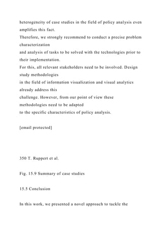 heterogeneity of case studies in the field of policy analysis even
amplifies this fact.
Therefore, we strongly recommend to conduct a precise problem
characterization
and analysis of tasks to be solved with the technologies prior to
their implementation.
For this, all relevant stakeholders need to be involved. Design
study methodologies
in the field of information visualization and visual analytics
already address this
challenge. However, from our point of view these
methodologies need to be adapted
to the specific characteristics of policy analysis.
[email protected]
350 T. Ruppert et al.
Fig. 15.9 Summary of case studies
15.5 Conclusion
In this work, we presented a novel approach to tackle the
 