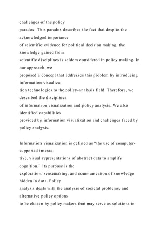 challenges of the policy
paradox. This paradox describes the fact that despite the
acknowledged importance
of scientific evidence for political decision making, the
knowledge gained from
scientific disciplines is seldom considered in policy making. In
our approach, we
proposed a concept that addresses this problem by introducing
information visualiza-
tion technologies to the policy-analysis field. Therefore, we
described the disciplines
of information visualization and policy analysis. We also
identified capabilities
provided by information visualization and challenges faced by
policy analysis.
Information visualization is defined as “the use of computer-
supported interac-
tive, visual representations of abstract data to amplify
cognition.” Its purpose is the
exploration, sensemaking, and communication of knowledge
hidden in data. Policy
analysis deals with the analysis of societal problems, and
alternative policy options
to be chosen by policy makers that may serve as solutions to
 