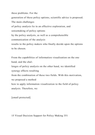 these problems. For the
generation of these policy options, scientific advice is proposed.
The main challenges
of policy analysis lie in an effective exploration, and
sensemaking of policy options
by the policy analysts, as well as a comprehensible
communication of the analysis
results to the policy makers who finally decide upon the options
to be chosen.
From the capabilities of information visualization on the one
hand, and the chal-
lenges of policy analysis on the other hand, we identified
synergy effects resulting
from the combination of these two fields. With this motivation,
we proposed a method
how to apply information visualization to the field of policy
analysis. Therefore, we
[email protected]
15 Visual Decision Support for Policy Making 351
 