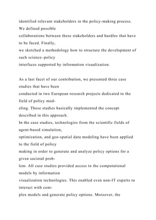 identified relevant stakeholders in the policy-making process.
We defined possible
collaborations between these stakeholders and hurdles that have
to be faced. Finally,
we sketched a methodology how to structure the development of
such science–policy
interfaces supported by information visualization.
As a last facet of our contribution, we presented three case
studies that have been
conducted in two European research projects dedicated to the
field of policy mod-
eling. These studies basically implemented the concept
described in this approach.
In the case studies, technologies from the scientific fields of
agent-based simulation,
optimization, and geo-spatial data modeling have been applied
to the field of policy
making in order to generate and analyze policy options for a
given societal prob-
lem. All case studies provided access to the computational
models by information
visualization technologies. This enabled even non-IT experts to
interact with com-
plex models and generate policy options. Moreover, the
 