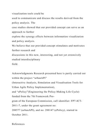 visualization tools could be
used to communicate and discuss the results derived from the
policy analysis. The
case studies showed that our provided concept can serve as an
approach to further
explore the synergy effects between information visualization
and policy analysis.
We believe that our provided concept stimulates and motivates
further research and
discussions in this new, interesting, and not yet extensively
studied interdisciplinary
field.
Acknowledgments Research presented here is partly carried out
within the project “urbanAPI”
(Interactive Analysis, Simulation and Visualisation Tools for
Urban Agile Policy Implementation),
and “ePolicy”(Engineering the Policy-Making Life Cycle)
funded from the 7th Framework Pro-
gram of the European Commission, call identifier: FP7-ICT-
2011-7, under the grant agreement no:
288577 (urbanAPI), and no: 288147 (ePolicy), started in
October 2011.
References
 