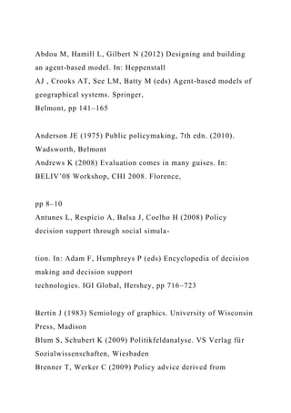 Abdou M, Hamill L, Gilbert N (2012) Designing and building
an agent-based model. In: Heppenstall
AJ , Crooks AT, See LM, Batty M (eds) Agent-based models of
geographical systems. Springer,
Belmont, pp 141–165
Anderson JE (1975) Public policymaking, 7th edn. (2010).
Wadsworth, Belmont
Andrews K (2008) Evaluation comes in many guises. In:
BELIV’08 Workshop, CHI 2008. Florence,
pp 8–10
Antunes L, Respício A, Balsa J, Coelho H (2008) Policy
decision support through social simula-
tion. In: Adam F, Humphreys P (eds) Encyclopedia of decision
making and decision support
technologies. IGI Global, Hershey, pp 716–723
Bertin J (1983) Semiology of graphics. University of Wisconsin
Press, Madison
Blum S, Schubert K (2009) Politikfeldanalyse. VS Verlag für
Sozialwissenschaften, Wiesbaden
Brenner T, Werker C (2009) Policy advice derived from
 
