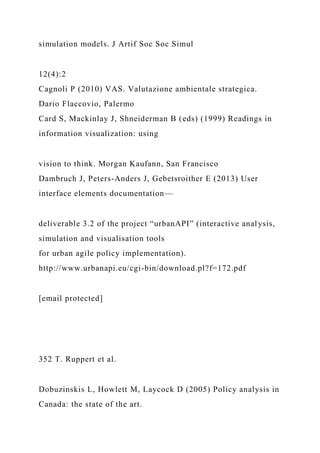 simulation models. J Artif Soc Soc Simul
12(4):2
Cagnoli P (2010) VAS. Valutazione ambientale strategica.
Dario Flaccovio, Palermo
Card S, Mackinlay J, Shneiderman B (eds) (1999) Readings in
information visualization: using
vision to think. Morgan Kaufann, San Francisco
Dambruch J, Peters-Anders J, Gebetsroither E (2013) User
interface elements documentation—
deliverable 3.2 of the project “urbanAPI” (interactive analysis,
simulation and visualisation tools
for urban agile policy implementation).
http://www.urbanapi.eu/cgi-bin/download.pl?f=172.pdf
[email protected]
352 T. Ruppert et al.
Dobuzinskis L, Howlett M, Laycock D (2005) Policy analysis in
Canada: the state of the art.
 