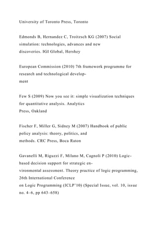 University of Toronto Press, Toronto
Edmonds B, Hernandez C, Troitzsch KG (2007) Social
simulation: technologies, advances and new
discoveries. IGI Global, Hershey
European Commission (2010) 7th framework programme for
research and technological develop-
ment
Few S (2009) Now you see it: simple visualization techniques
for quantitative analysis. Analytics
Press, Oakland
Fischer F, Miller G, Sidney M (2007) Handbook of public
policy analysis: theory, politics, and
methods. CRC Press, Boca Raton
Gavanelli M, Riguzzi F, Milano M, Cagnoli P (2010) Logic-
based decision support for strategic en-
vironmental assessment. Theory practice of logic programming,
26th International Conference
on Logic Programming (ICLP’10) (Special Issue, vol. 10, issue
no. 4–6, pp 643–658)
 