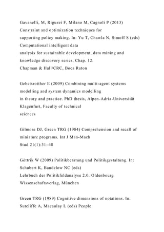 Gavanelli, M, Riguzzi F, Milano M, Cagnoli P (2013)
Constraint and optimization techniques for
supporting policy making. In: Yu T, Chawla N, Simoff S (eds)
Computational intelligent data
analysis for sustainable development, data mining and
knowledge discovery series, Chap. 12.
Chapman & Hall/CRC, Boca Raton
Gebetsroither E (2009) Combining multi-agent systems
modelling and system dynamics modelling
in theory and practice. PhD thesis, Alpen-Adria-Universität
Klagenfurt, Faculty of technical
sciences
Gilmore DJ, Green TRG (1984) Comprehension and recall of
miniature programs. Int J Man-Mach
Stud 21(1):31–48
Göttrik W (2009) Politikberatung und Politikgestaltung. In:
Schubert K, Bandelow NC (eds)
Lehrbuch der Politikfeldanalyse 2.0. Oldenbourg
Wissenschaftsverlag, München
Green TRG (1989) Cognitive dimensions of notations. In:
Sutcliffe A, Macaulay L (eds) People
 
