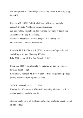 and computers V. Cambridge University Press, Cambridge, pp
443–460
Greven MT (2008) Politik als Problemlösung - und als
vernachlässigte Problemursache: Anmerkun-
gen zur Policy-Forschung. In: Janning F, Toens K (eds) Die
Zukunft der Policy-Forschung.
Theorien, Methoden, Anwendungen. VS Verlag für
Sozialwissenschaften, Wiesbaden
Heath B, Hill R, Ciarallo F (2009) A survey of agent-based
modeling practices (January 1998 to
July 2008). J Artif Soc Soc Simul 12(4):9
Hove Svd (2007) A rationale for science-policy interfaces.
Futures 39:807–826
Howlett M, Ramesh M, Perl A (1995) Studying public policy:
policy cycles and policy subsystems.
Oxford University Press, Oxford
Howlett M, Wellstead A (2009) Re-visiting Meltsner: policy
advice systems and the multi-
dimensional nature of professional policy analysis. Available at
SSRN 1546251
 